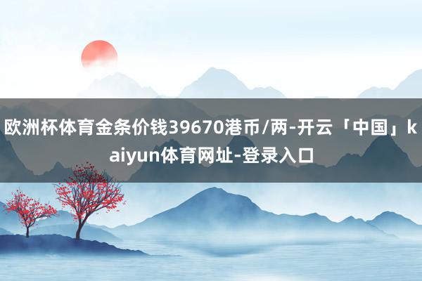 欧洲杯体育金条价钱39670港币/两-开云「中国」kaiyun体育网址-登录入口