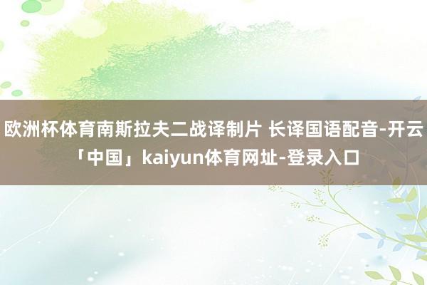 欧洲杯体育南斯拉夫二战译制片 长译国语配音-开云「中国」kaiyun体育网址-登录入口
