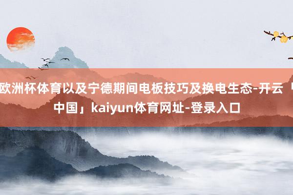 欧洲杯体育以及宁德期间电板技巧及换电生态-开云「中国」kaiyun体育网址-登录入口