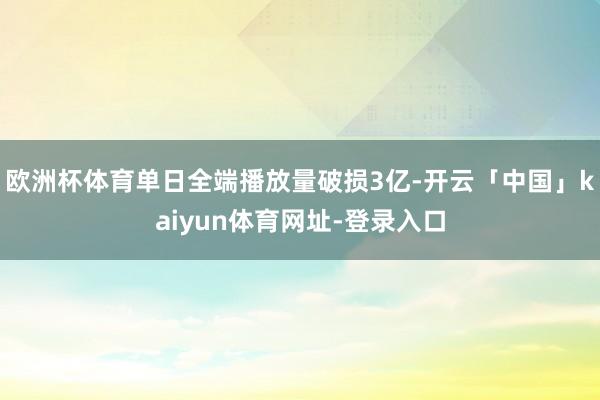 欧洲杯体育单日全端播放量破损3亿-开云「中国」kaiyun体育网址-登录入口