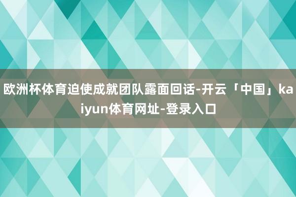 欧洲杯体育迫使成就团队露面回话-开云「中国」kaiyun体育网址-登录入口