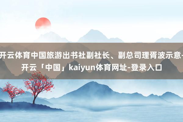 开云体育中国旅游出书社副社长、副总司理胥波示意-开云「中国」kaiyun体育网址-登录入口