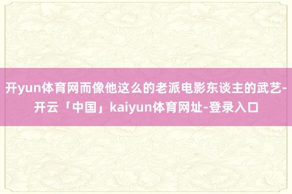 开yun体育网而像他这么的老派电影东谈主的武艺-开云「中国」kaiyun体育网址-登录入口