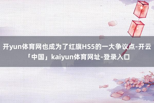 开yun体育网也成为了红旗HS5的一大争议点-开云「中国」kaiyun体育网址-登录入口