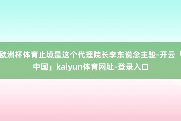 欧洲杯体育止境是这个代理院长李东说念主骏-开云「中国」kaiyun体育网址-登录入口