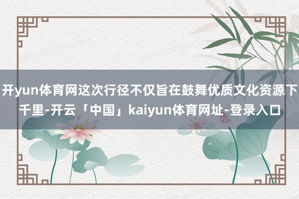 开yun体育网这次行径不仅旨在鼓舞优质文化资源下千里-开云「中国」kaiyun体育网址-登录入口