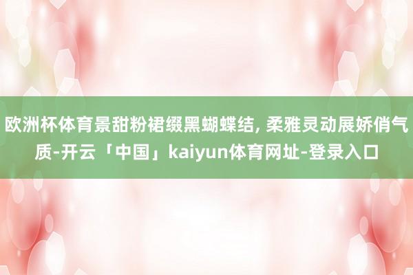 欧洲杯体育景甜粉裙缀黑蝴蝶结, 柔雅灵动展娇俏气质-开云「中国」kaiyun体育网址-登录入口