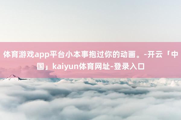体育游戏app平台小本事抱过你的动画。-开云「中国」kaiyun体育网址-登录入口