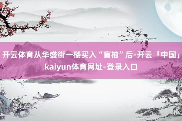 开云体育从华盛街一楼买入“盲抽”后-开云「中国」kaiyun体育网址-登录入口
