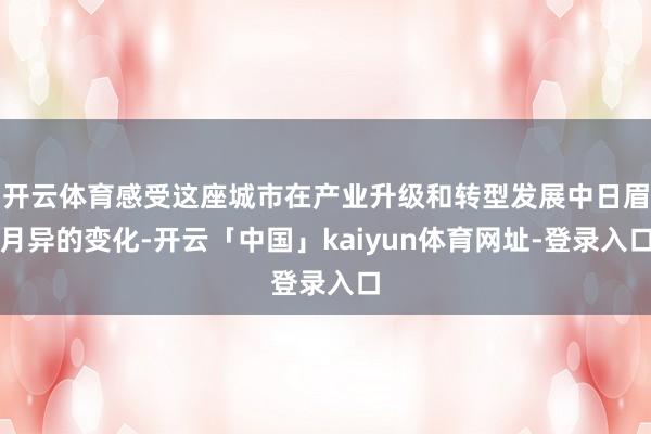 开云体育感受这座城市在产业升级和转型发展中日眉月异的变化-开云「中国」kaiyun体育网址-登录入口