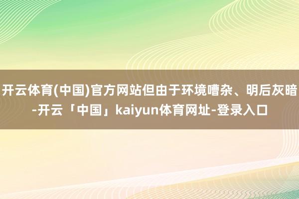开云体育(中国)官方网站但由于环境嘈杂、明后灰暗-开云「中国」kaiyun体育网址-登录入口