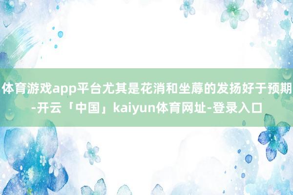 体育游戏app平台尤其是花消和坐蓐的发扬好于预期-开云「中国」kaiyun体育网址-登录入口