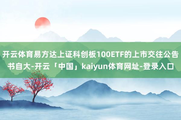 开云体育易方达上证科创板100ETF的上市交往公告书自大-开云「中国」kaiyun体育网址-登录入口