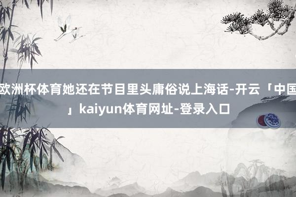 欧洲杯体育她还在节目里头庸俗说上海话-开云「中国」kaiyun体育网址-登录入口