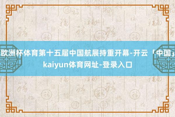 欧洲杯体育第十五届中国航展持重开幕-开云「中国」kaiyun体育网址-登录入口