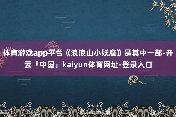 体育游戏app平台《浪浪山小妖魔》是其中一部-开云「中国」kaiyun体育网址-登录入口