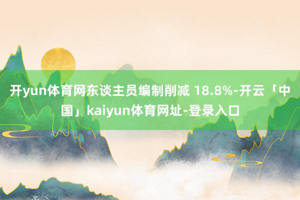 开yun体育网东谈主员编制削减 18.8%-开云「中国」kaiyun体育网址-登录入口