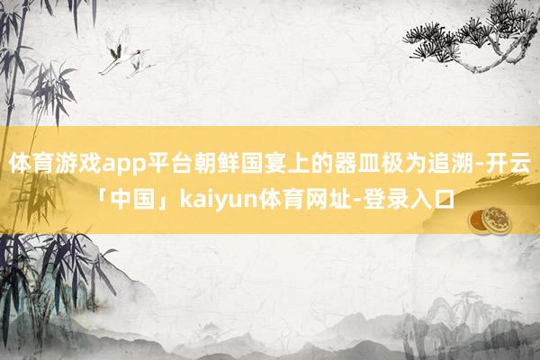 体育游戏app平台朝鲜国宴上的器皿极为追溯-开云「中国」kaiyun体育网址-登录入口