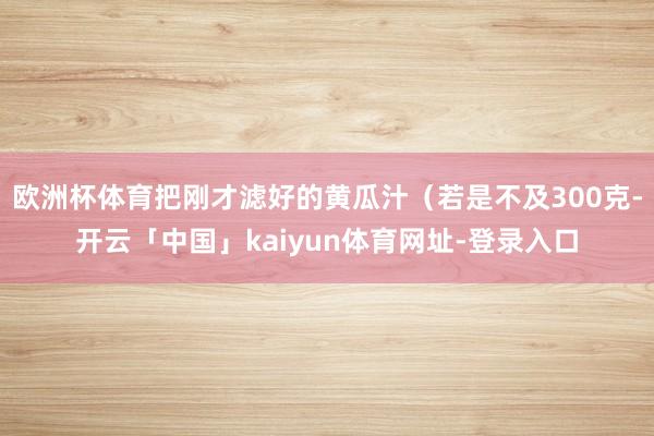 欧洲杯体育把刚才滤好的黄瓜汁(若是不及300克-开云「中国」kaiyun体育网址-登录入口