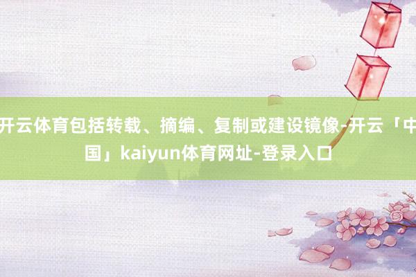 开云体育包括转载、摘编、复制或建设镜像-开云「中国」kaiyun体育网址-登录入口