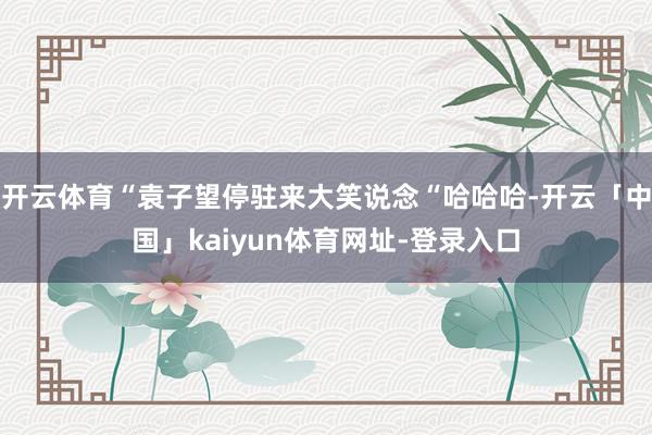 开云体育“袁子望停驻来大笑说念“哈哈哈-开云「中国」kaiyun体育网址-登录入口