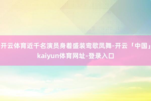 开云体育近千名演员身着盛装鸾歌凤舞-开云「中国」kaiyun体育网址-登录入口
