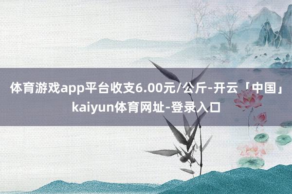 体育游戏app平台收支6.00元/公斤-开云「中国」kaiyun体育网址-登录入口
