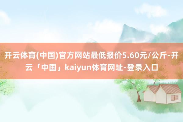 开云体育(中国)官方网站最低报价5.60元/公斤-开云「中国」kaiyun体育网址-登录入口