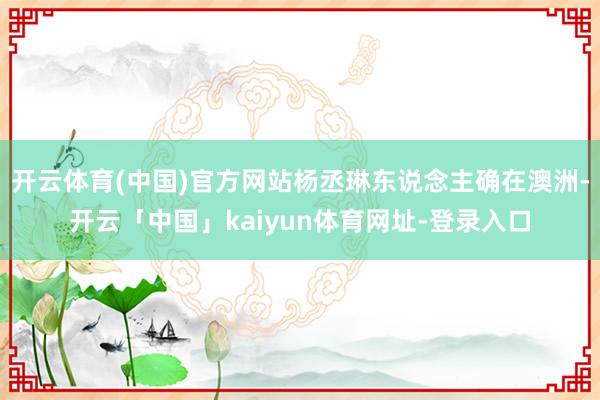 开云体育(中国)官方网站杨丞琳东说念主确在澳洲-开云「中国」kaiyun体育网址-登录入口