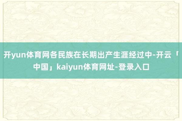 开yun体育网各民族在长期出产生涯经过中-开云「中国」kaiyun体育网址-登录入口