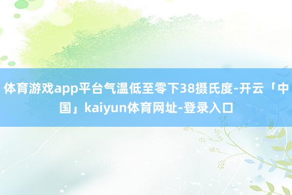 体育游戏app平台气温低至零下38摄氏度-开云「中国」kaiyun体育网址-登录入口