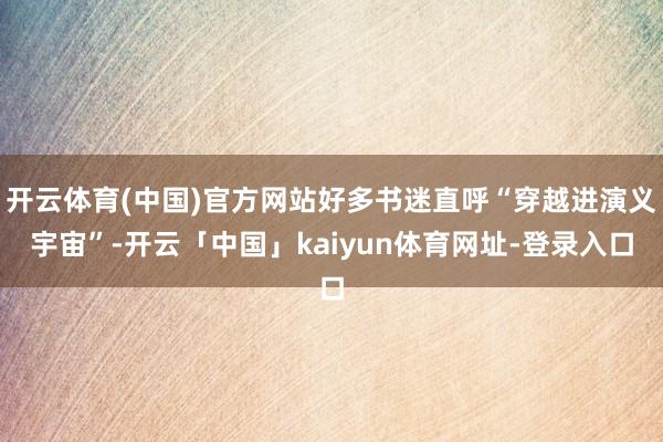 开云体育(中国)官方网站好多书迷直呼“穿越进演义宇宙”-开云「中国」kaiyun体育网址-登录入口
