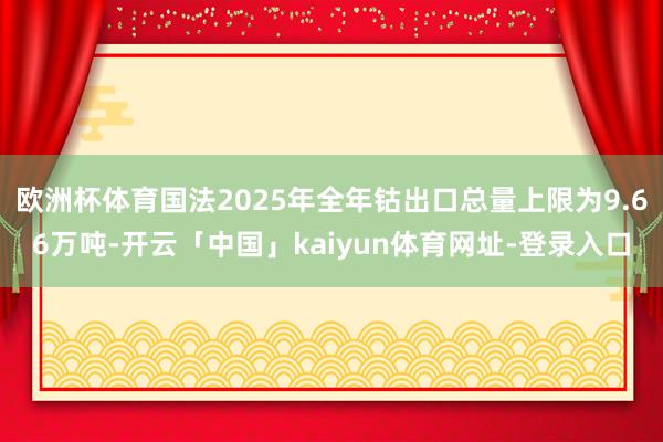 欧洲杯体育国法2025年全年钴出口总量上限为9.66万吨-开云「中国」kaiyun体育网址-登录入口