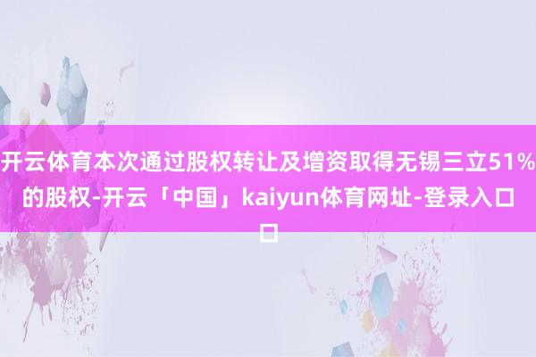 开云体育本次通过股权转让及增资取得无锡三立51%的股权-开云「中国」kaiyun体育网址-登录入口