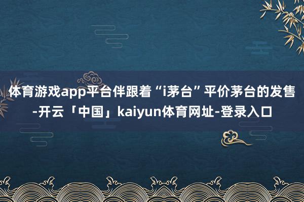 体育游戏app平台　　伴跟着“i茅台”平价茅台的发售-开云「中国」kaiyun体育网址-登录入口
