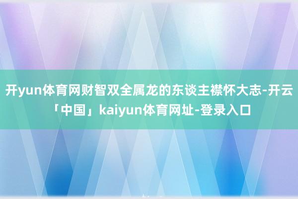 开yun体育网财智双全属龙的东谈主襟怀大志-开云「中国」kaiyun体育网址-登录入口