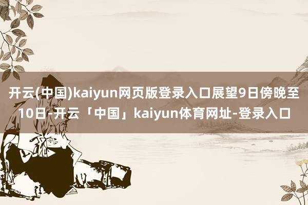 开云(中国)kaiyun网页版登录入口展望9日傍晚至10日-开云「中国」kaiyun体育网址-登录入口