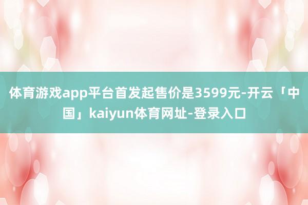 体育游戏app平台首发起售价是3599元-开云「中国」kaiyun体育网址-登录入口