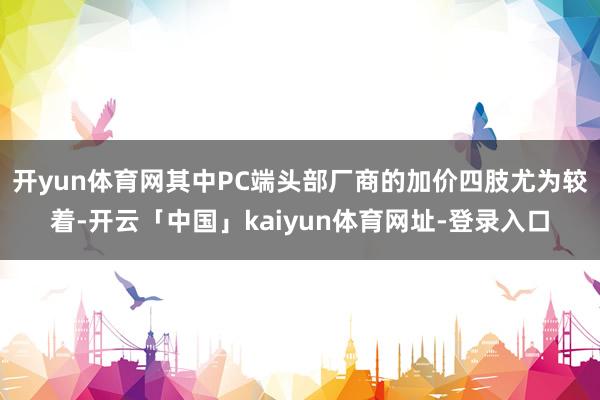 开yun体育网其中PC端头部厂商的加价四肢尤为较着-开云「中国」kaiyun体育网址-登录入口