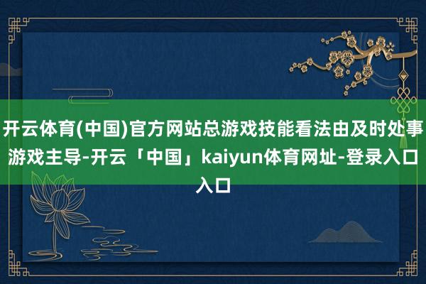 开云体育(中国)官方网站总游戏技能看法由及时处事游戏主导-开云「中国」kaiyun体育网址-登录入口