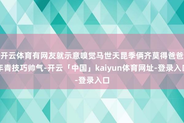 开云体育有网友就示意嗅觉马世天昆季俩齐莫得爸爸年青技巧帅气-开云「中国」kaiyun体育网址-登录入口
