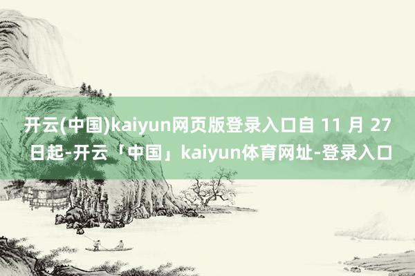 开云(中国)kaiyun网页版登录入口自 11 月 27 日起-开云「中国」kaiyun体育网址-登录入口