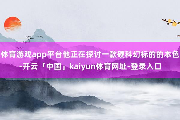 体育游戏app平台他正在探讨一款硬科幻标的的本色-开云「中国」kaiyun体育网址-登录入口