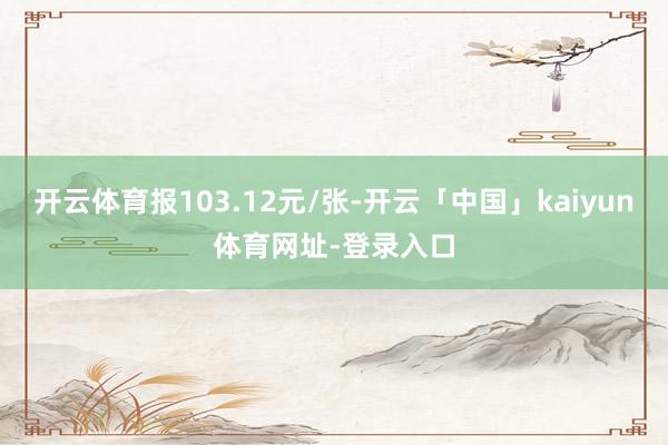 开云体育报103.12元/张-开云「中国」kaiyun体育网址-登录入口