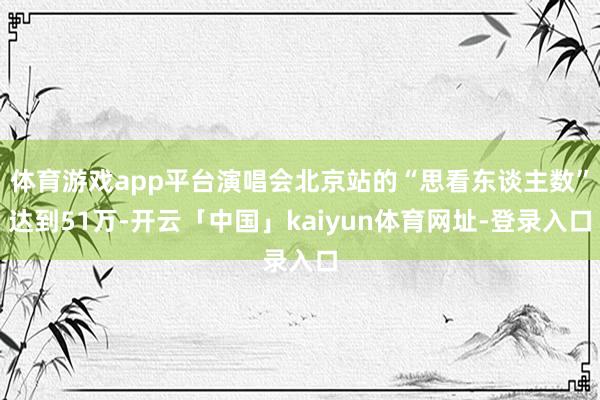 体育游戏app平台演唱会北京站的“思看东谈主数”达到51万-开云「中国」kaiyun体育网址-登录入口