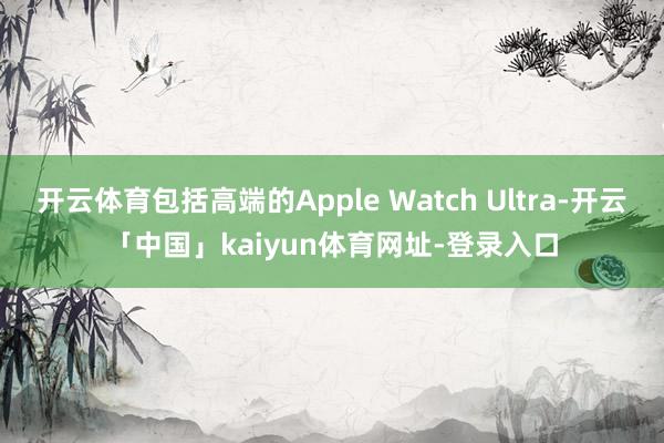 开云体育包括高端的Apple Watch Ultra-开云「中国」kaiyun体育网址-登录入口