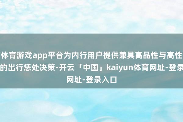 体育游戏app平台为内行用户提供兼具高品性与高性价比的出行惩处决策-开云「中国」kaiyun体育网址-登录入口
