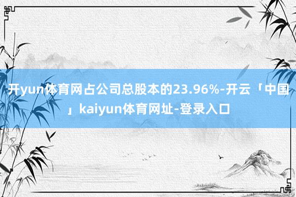 开yun体育网占公司总股本的23.96%-开云「中国」kaiyun体育网址-登录入口