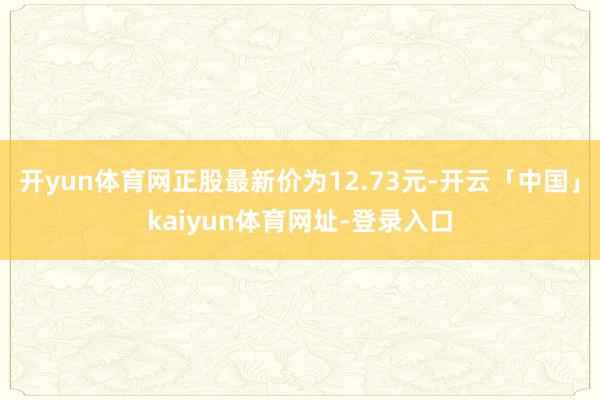 开yun体育网正股最新价为12.73元-开云「中国」kaiyun体育网址-登录入口