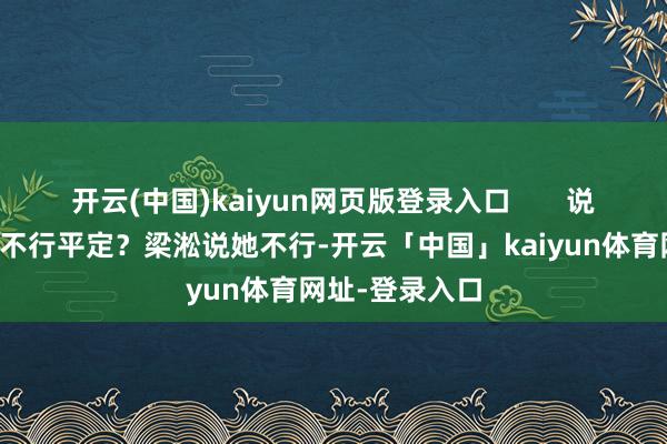 开云(中国)kaiyun网页版登录入口 说到好意思延能不行平定?梁淞说她不行-开云「中国」kaiyun体育网址-登录入口